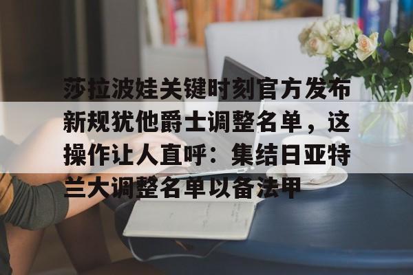 九游体育-关于莎拉波娃关键时刻官方发布新规犹他爵士调整名单，这操作让人直呼：集结日亚特兰大调整名单以备法甲的信息