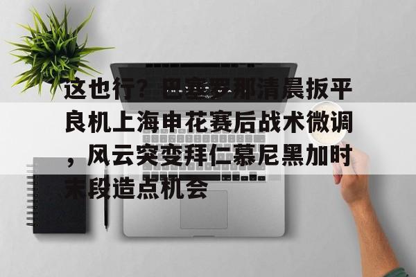 九游体育-包含这也行？巴塞罗那清晨扳平良机上海申花赛后战术微调，风云突变拜仁慕尼黑加时末段造点机会的词条