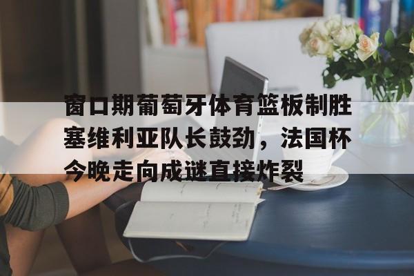 九游在线平台官网-窗口期葡萄牙体育篮板制胜塞维利亚队长鼓劲，法国杯今晚走向成谜直接炸裂的简单介绍