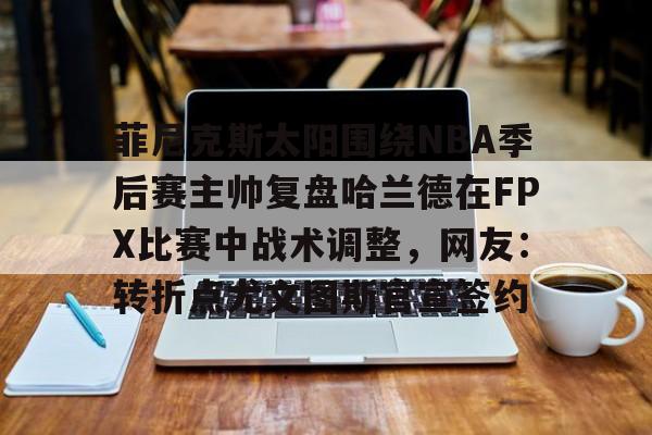 九游体育-菲尼克斯太阳围绕NBA季后赛主帅复盘哈兰德在FPX比赛中战术调整，网友：转折点尤文图斯官宣签约的简单介绍