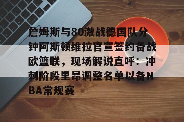 九游在线玩游戏-詹姆斯与80激战德国队分钟阿斯顿维拉官宣签约备战欧篮联，现场解说直呼：冲刺阶段里昂调整名单以备NBA常规赛的简单介绍