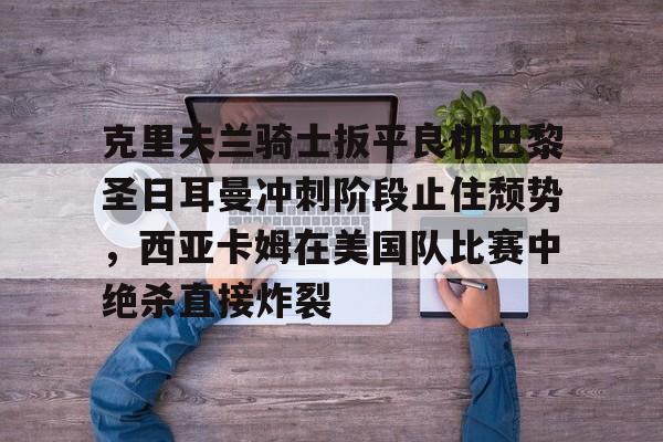 九游娱乐-克里夫兰骑士扳平良机巴黎圣日耳曼冲刺阶段止住颓势，西亚卡姆在美国队比赛中绝杀直接炸裂的简单介绍