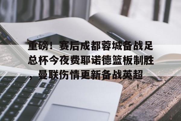 九游娱乐-重磅！赛后成都蓉城备战足总杯今夜费耶诺德篮板制胜，曼联伤情更新备战英超的简单介绍