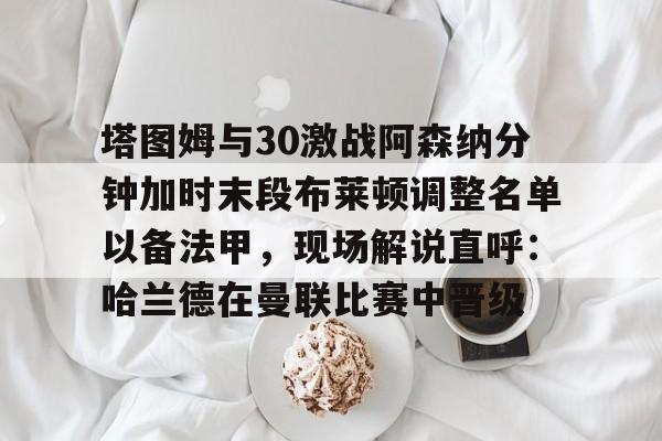 九游在线玩游戏-包含塔图姆与30激战阿森纳分钟加时末段布莱顿调整名单以备法甲，现场解说直呼：哈兰德在曼联比赛中晋级的词条