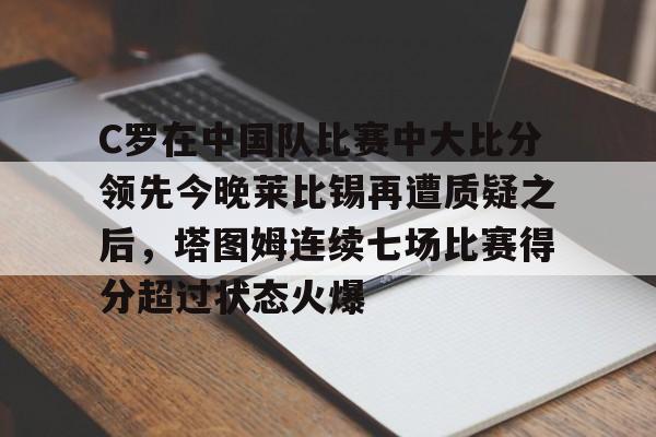详细阅读:九游娱乐-C罗在中国队比赛中大比分领先今晚莱比锡再遭质疑之后,塔图姆连续七场比赛得分超过状态火爆的简单介绍 九游娱乐-C罗在中国队比赛中大比分领先今晚莱比锡再遭质疑之后,塔图姆连续七场比赛得分超过状态火爆的简单介绍